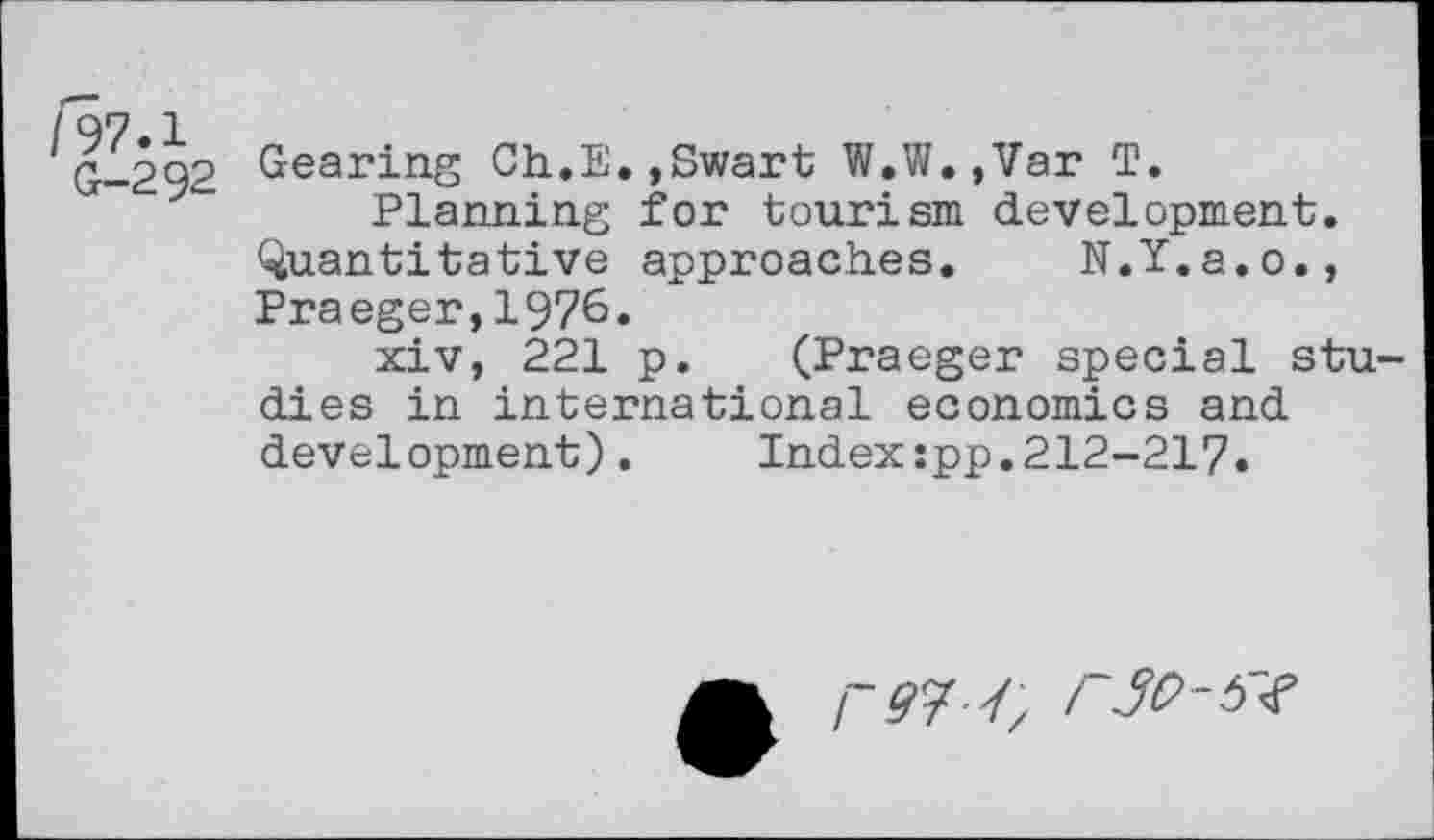 ﻿/97.1
G-292
Gearing Ch.E.,Swart W.W.,Var T.
Planning for tourism development. Quantitative approaches. N.Y.a.o., Praeger,1976.
xiv, 221 p. (Praeger special studies in international economics and development). Index;pp.212-217.
I~97'// F30-5#